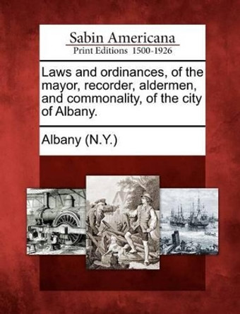 Laws and Ordinances, of the Mayor, Recorder, Aldermen, and Commonality, of the City of Albany. by Albany (N y ) 9781275768239