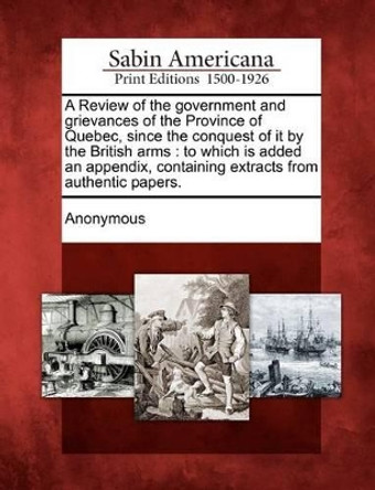 A Review of the Government and Grievances of the Province of Quebec, Since the Conquest of It by the British Arms: To Which Is Added an Appendix, Containing Extracts from Authentic Papers. by Anonymous 9781275770843