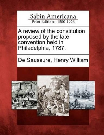 A Review of the Constitution Proposed by the Late Convention Held in Philadelphia, 1787. by Henry William De Saussure 9781275771192