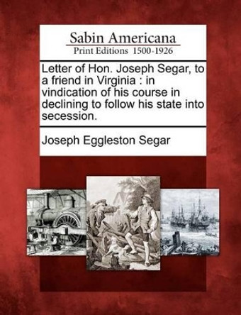 Letter of Hon. Joseph Segar, to a Friend in Virginia: In Vindication of His Course in Declining to Follow His State Into Secession. by Joseph Eggleston Segar 9781275786950