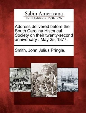 Address Delivered Before the South Carolina Historical Society on Their Twenty-Second Anniversary: May 25, 1877. by John Julius Pringle Smith 9781275793521