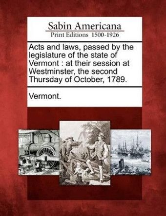 Acts and Laws, Passed by the Legislature of the State of Vermont: At Their Session at Westminster, the Second Thursday of October, 1789. by Vermont 9781275814813