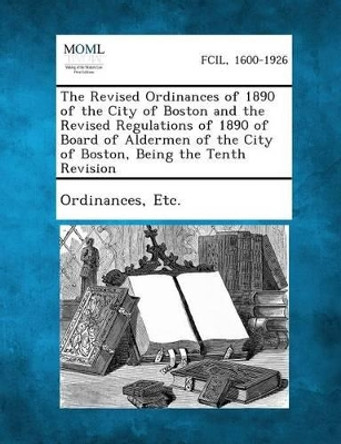 The Revised Ordinances of 1890 of the City of Boston and the Revised Regulations of 1890 of Board of Aldermen of the City of Boston, Being the Tenth R by Etc Ordinances 9781287334996