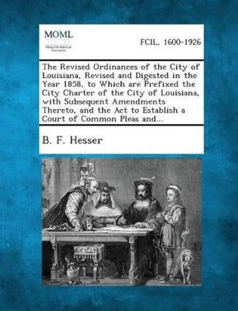 The Revised Ordinances of the City of Louisiana, Revised and Digested in the Year 1858, to Which Are Prefixed the City Charter of the City of Louisian by B F Hesser 9781287335429