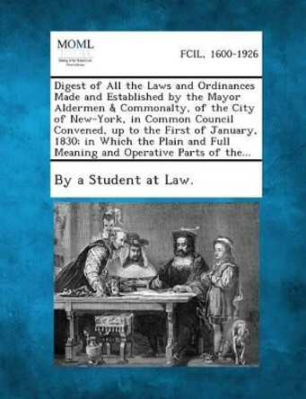 Digest of All the Laws and Ordinances Made and Established by the Mayor Aldermen & Commonalty, of the City of New-York, in Common Council Convened, Up by By a Student at Law 9781289334987