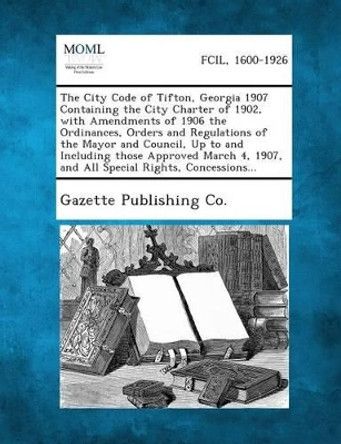 The City Code of Tifton, Georgia 1907 Containing the City Charter of 1902, with Amendments of 1906 the Ordinances, Orders and Regulations of the Mayor by Gazette Publishing Co 9781289335823