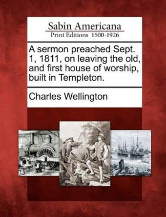 A Sermon Preached Sept. 1, 1811, on Leaving the Old, and First House of Worship, Built in Templeton. by Charles Wellington 9781275822955