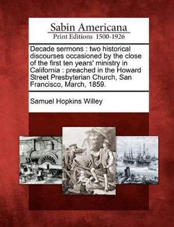 Decade Sermons: Two Historical Discourses Occasioned by the Close of the First Ten Years' Ministry in California: Preached in the Howard Street Presbyterian Church, San Francisco, March, 1859. by Samuel Hopkins Willey 9781275823648