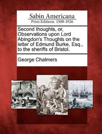 Second Thoughts, Or, Observations Upon Lord Abingdon's Thoughts on the Letter of Edmund Burke, Esq., to the Sheriffs of Bristol. by George Chalmers 9781275826137