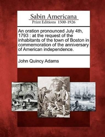 An Oration Pronounced July 4th, 1793: At the Request of the Inhabitants of the Town of Boston in Commemoration of the Anniversary of American Independence. by John Quincy Adams, Former 9781275827097