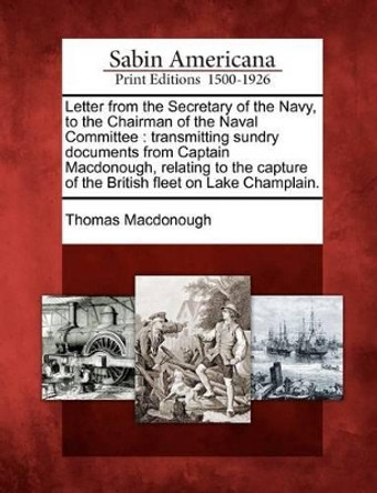 Letter from the Secretary of the Navy, to the Chairman of the Naval Committee: Transmitting Sundry Documents from Captain Macdonough, Relating to the Capture of the British Fleet on Lake Champlain. by Thomas MacDonough 9781275706934