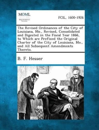 The Revised Ordinances of the City of Louisiana, Mo., Revised, Consolidated and Digested in the Fiscal Year 1866, to Which Are Prefixed the Original C by B F Hesser 9781287335047