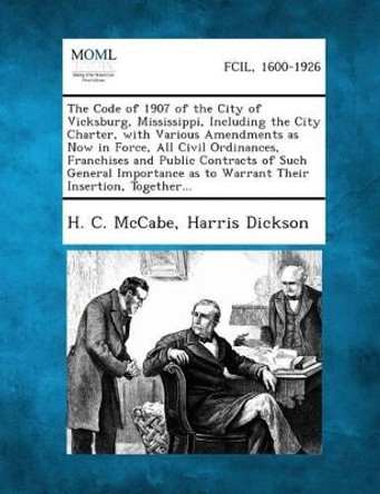 The Code of 1907 of the City of Vicksburg, Mississippi, Including the City Charter, with Various Amendments as Now in Force, All Civil Ordinances, Fra by H C McCabe 9781287335948