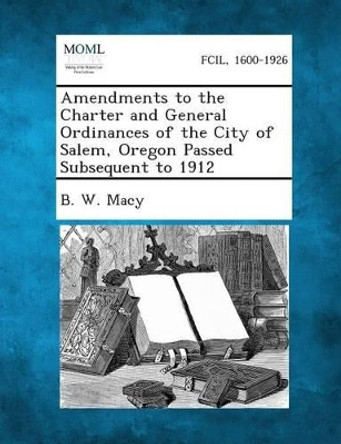 Amendments to the Charter and General Ordinances of the City of Salem, Oregon Passed Subsequent to 1912 by B W Macy 9781287336235