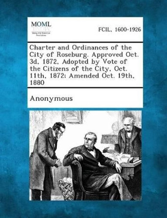 Charter and Ordinances of the City of Roseburg. Approved Oct. 3D, 1872, Adopted by Vote of the Citizens of the City, Oct. 11th, 1872; Amended Oct. 19t by Anonymous 9781287336594