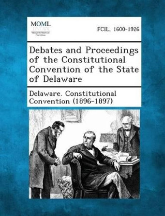 Debates and Proceedings of the Constitutional Convention of the State of Delaware by Delaware Constitutional Convention (189 9781287345053