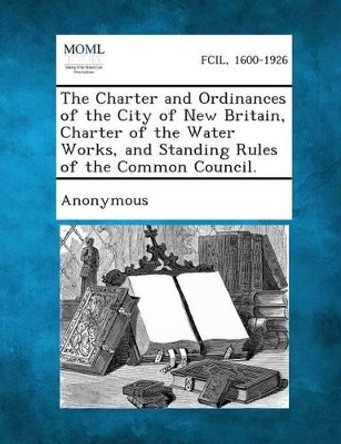 The Charter and Ordinances of the City of New Britain, Charter of the Water Works, and Standing Rules of the Common Council. by Anonymous 9781289333690