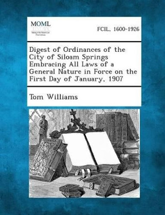 Digest of Ordinances of the City of Siloam Springs Embracing All Laws of a General Nature in Force on the First Day of January, 1907 by Tom Williams 9781289334741