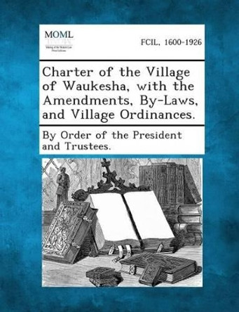 Charter of the Village of Waukesha, with the Amendments, By-Laws, and Village Ordinances. by By Order of the President and Trustees 9781289334994