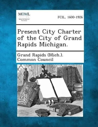 Present City Charter of the City of Grand Rapids Michigan. by Grand Rapids (Mich ) Common Council 9781289335410