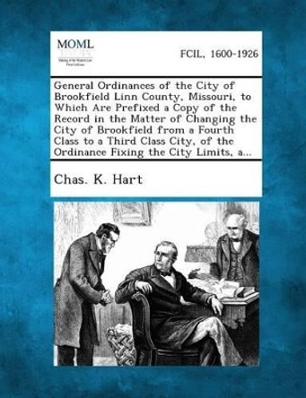 General Ordinances of the City of Brookfield Linn County, Missouri, to Which Are Prefixed a Copy of the Record in the Matter of Changing the City of B by Chas K Hart 9781289335465