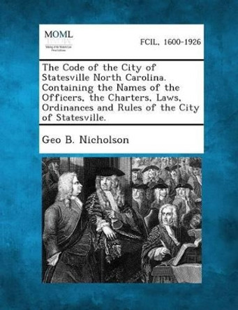 The Code of the City of Statesville North Carolina. Containing the Names of the Officers, the Charters, Laws, Ordinances and Rules of the City of Stat by Geo B Nicholson 9781289336288