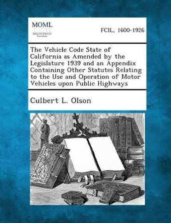 The Vehicle Code State of California as Amended by the Legislature 1939 and an Appendix Containing Other Statutes Relating to the Use and Operation of by Culbert L Olson 9781289342982