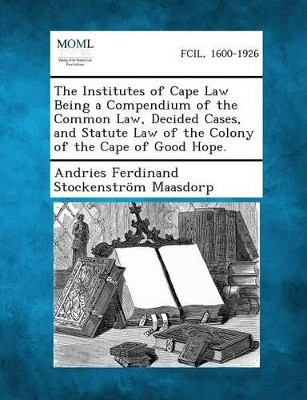 The Institutes of Cape Law Being a Compendium of the Common Law, Decided Cases, and Statute Law of the Colony of the Cape of Good Hope by Andries Ferdinand Stockenstro Maasdorp 9781287359272