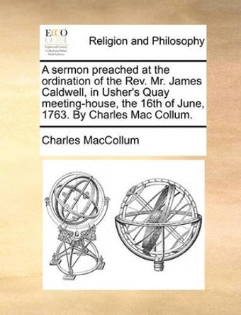 A Sermon Preached at the Ordination of the Rev. Mr. James Caldwell, in Usher's Quay Meeting-House, the 16th of June, 1763. by Charles Mac Collum by Charles MacCollum 9781170493915