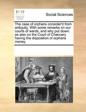 The Case of Orphans Consider'd from Antiquity. with Some Remarks on Our Courts of Wards, and Why Put Down: As Also on the Court of Chancery Having the Disposition of Orphans Money. by Multiple Contributors 9781170536469