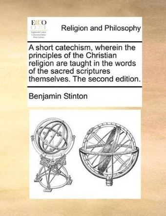 A Short Catechism, Wherein the Principles of the Christian Religion Are Taught in the Words of the Sacred Scriptures Themselves. the Second Edition by Benjamin Stinton 9781171084815