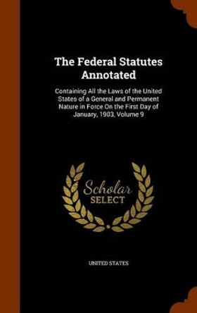 The Federal Statutes Annotated: Containing All the Laws of the United States of a General and Permanent Nature in Force on the First Day of January, 1903, Volume 9 by United States 9781343549241