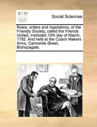 Rules, Orders and Regulations, of the Friendly Society, Called the Friends United, Instituted 10th Day of March, 1792. and Held at the Coach Makers Arms, Camomile Street, Bishopsgate by Multiple Contributors 9781170060667