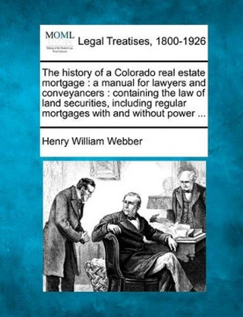 The History of a Colorado Real Estate Mortgage: A Manual for Lawyers and Conveyancers: Containing the Law of Land Securities, Including Regular Mortgages with and Without Power ... by Henry William Webber 9781240030828