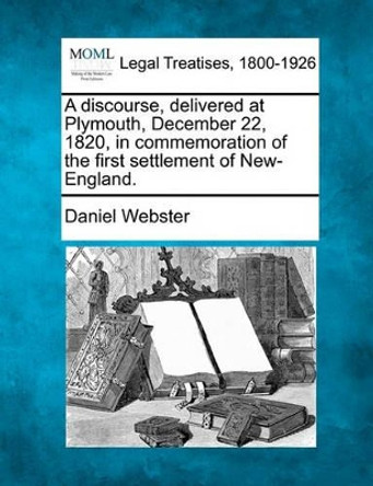 A Discourse, Delivered at Plymouth, December 22, 1820, in Commemoration of the First Settlement of New-England. by Daniel Webster 9781240008339