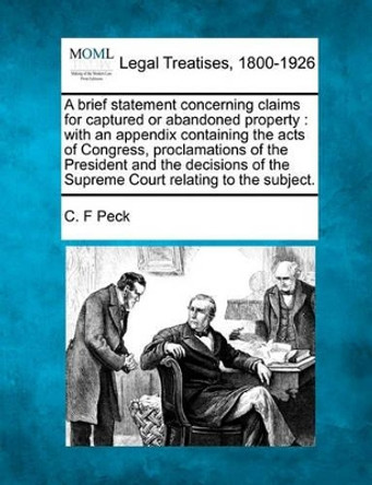 A Brief Statement Concerning Claims for Captured or Abandoned Property: With an Appendix Containing the Acts of Congress, Proclamations of the President and the Decisions of the Supreme Court Relating to the Subject. by C F Peck 9781240013807