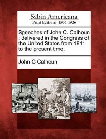 Speeches of John C. Calhoun: Delivered in the Congress of the United States from 1811 to the Present Time. by John C Calhoun 9781275640627