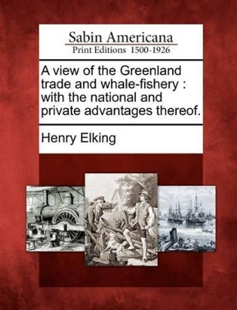 A View of the Greenland Trade and Whale-Fishery: With the National and Private Advantages Thereof. by Henry Elking 9781275643307