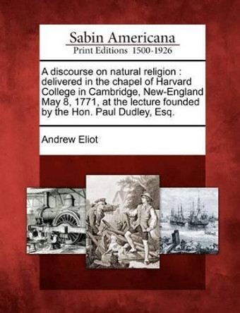 A Discourse on Natural Religion: Delivered in the Chapel of Harvard College in Cambridge, New-England May 8, 1771, at the Lecture Founded by the Hon. Paul Dudley, Esq. by Andrew Eliot 9781275646360