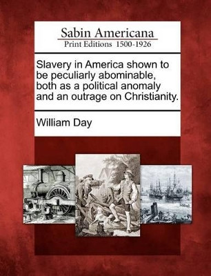 Slavery in America Shown to Be Peculiarly Abominable, Both as a Political Anomaly and an Outrage on Christianity. by William Day 9781275652545