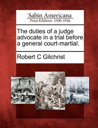 The Duties of a Judge Advocate in a Trial Before a General Court-Martial. by Robert C Gilchrist 9781275660533