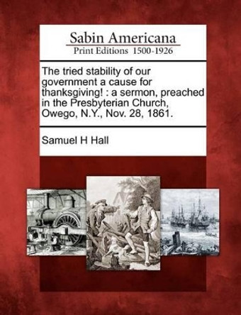 The Tried Stability of Our Government a Cause for Thanksgiving!: A Sermon, Preached in the Presbyterian Church, Owego, N.Y., Nov. 28, 1861. by Samuel H Hall 9781275663503