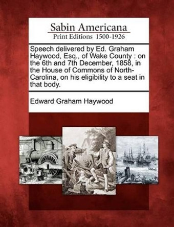 Speech Delivered by Ed. Graham Haywood, Esq., of Wake County: On the 6th and 7th December, 1858, in the House of Commons of North-Carolina, on His Eligibility to a Seat in That Body. by Edward Graham Haywood 9781275669987