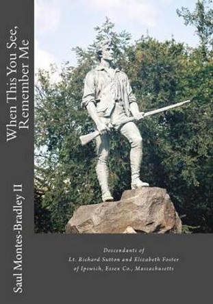 When This You See, Remember Me: A Genealogy of Descendants of Lt. Richard Sutton and Elizabeth Foster of Ipswich, Massachusetts by Saul M Montes-Bradley II 9781478248095