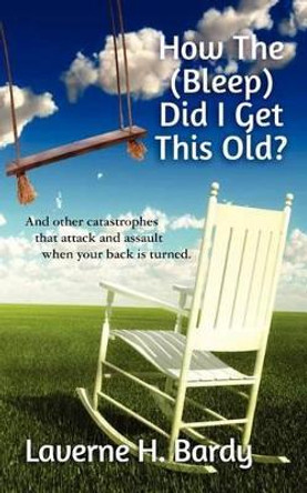 How The (Bleep) Did I Get This Old?: And other catastrophes that attack and assault when your back is turned. by Laverne H Bardy 9781463667917