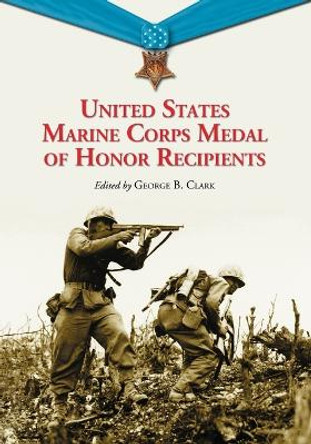 United States Marine Corps Medal of Honor Recipients: A Comprehensive Registry, Including U.S. Navy Medical Personnel Honored for Serving Marines in Combat by George B. Clark 9780786460847