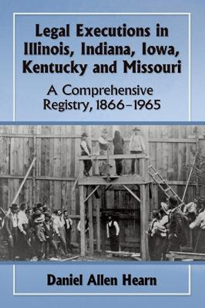 Legal Executions in Illinois, Indiana, Iowa, Kentucky and Missouri: A Comprehensive Registry, 1866-1965 by Daniel Allen Hearn 9780786498703