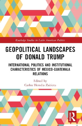 Geopolitical Landscapes of Donald Trump: International Politics and Institutional Characteristics of Mexico-Guatemala Relations by Carlos Heredia-Zubieta 9781032301600