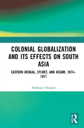 Colonial Globalization and its Effects on South Asia: Eastern Bengal, Sylhet, and Assam, 1874–1971 by Ashfaque Hossain 9781032325637