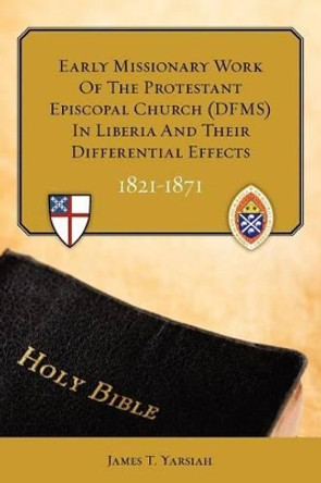 Early Missionary Work of the Protestant Episcopal Church (Dfms) in Liberia and Their Differential Effects 1821 - 1871 by James T Yarsiah Phd 9781452898162